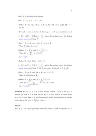9
∙ Let 𝑁 be an odd positive integer
∙ Let 𝑆𝑁 = {1, 2, 3, . . . , 𝑁 − 1, 𝑁}
∙ Deﬁne 𝐴 = {𝑥 ∈ 𝑆𝑁 ∣ 1 ≤ 𝑥 ≤ 𝑁, (𝑥, 𝑁) = 1} where 𝑔𝑐𝑑{𝑥, 𝑁} = 1 =
(𝑥, 𝑁)
∙ For each 𝑒 with (𝑒, 𝜙(𝑁)) = 1, the map 𝑥 −→ 𝑥𝑒
is a permutation on 𝐴
∙ ∣ 𝐴 ∣ = 𝜙(𝑁) = 𝑁
∏
𝑝∣𝑁
(
1 − 1
𝑝
)
, where the product is over the distinct
prime numbers dividing 𝑁
∙ Let 𝑓 : 𝐴 −→ 𝐴 with 𝑓(𝑥) = 𝑁 − 𝑥, ∀𝑥 ∈ 𝐴
Then 𝑓 is bijective on 𝐴
∙ Deﬁne 𝑆1 =
∑
𝑥∈𝐴
𝑥 and 𝑆1 =
∑
𝑥∈𝐴
𝑁 − 𝑥
Then 2𝑆1 =
∑
(𝑥,𝑁)=1
𝑁 = 𝑁𝜙(𝑁)
𝑆1 = 𝑁𝜙(𝑁)
2
∙ Deﬁne 𝐵 = {𝑥 ∈ 𝐴 ∣ (𝑥 + 1, 𝑁) = 1}
∙ ∣ 𝐵 ∣ = 𝜓(𝑁) = 𝑁
∏
𝑝∣𝑁
(
1 − 2
𝑝
)
, where the product is over the distinct
prime numbers dividing 𝑁 ( 𝐵 is non empty if and only if 𝑁 is odd)
∙ Let 𝑔 : 𝐵 −→ 𝐵 with 𝑔(𝑦) = 𝑁 − 𝑦 − 1, ∀𝑦 ∈ 𝐵
Then 𝑔 is bijective on 𝐵
∙ Deﬁne 𝑆2 =
∑
𝑦∈𝐵
𝑦 and 𝑆2 =
∑
𝑦∈𝐵
𝑁 − 𝑦 − 1
Then 2𝑆2 =
∑
(𝑥,𝑁)=(𝑥+1,𝑁)=1
𝑁 − 1 = (𝑁 − 1)𝜓(𝑁)
𝑆2 = 𝑁−1
2 𝜓(𝑁)
Problem 2.1 Let 𝑁 ≥ 3 be a given positive integer. Deﬁne a tree 𝑇𝑁 as
follows, for each 𝑥 > 1 such that (𝑥, 𝑁) = 1, then there is a unique vertex
𝑣𝑥 ∈ 𝑉 (𝑇𝑁 ) with deg 𝑣𝑥 = 𝑥 and remaining all leaves, then prove that the number
of vertices of 𝑇𝑁 is 𝑛 = 𝜙(𝑁)
2 (𝑁 − 2) + 2.
Proof:
Let 𝑁 ≥ 3 be a positive integer then there exists 𝑥𝑖 such that gcd (𝑥𝑖, 𝑁) =
 