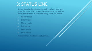 3: STATUS LINE
Status line displays the active cell’s default font and
other formats , the current date and time , as well as
the spreadsheet’s active operating state , or mode.
1. Ready mode
2. Enter mode
3. Menu mode
4. Edit mode
5. Wait mode
6. Error mode
Are common modes of status line….
 