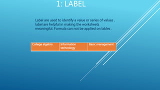 1: LABEL
Label are used to identify a value or series of values .
label are helpful in making the worksheets
meaningful. Formula can not be applied on lables .
College algebra Information
technology
Basic management
 