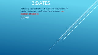 3:DATES
Dates are values that can be used in calculations to
create new dates or calculate time intervals. An
example of dates is
1/1/2016.
 