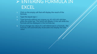 ENTERING FORMULA IN
EXCEL
1. Click on the empty cell that will display the result of the
formula.
2. Type the equal sign.=
3. Type formula without any spaces e.g.,A1+A2+A3+A4.then
press the enter key. The result will appear in the cell while the
formula will be displayed in the formula bar.
4. If you change any value of a cell referenced in a formula , the
formula, will automatically recalculate and display the new
value.
 