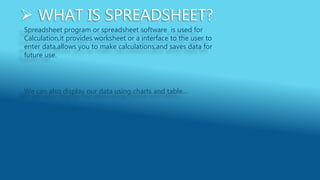  WHAT IS SPREADSHEET?
Spreadsheet program or spreadsheet software is used for
Calculation,it provides worksheet or a interface to the user to
enter data,allows you to make calculations,and saves data for
future use.
We can also display our data using charts and table…
 