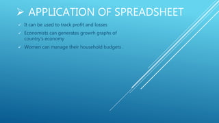  APPLICATION OF SPREADSHEET
 It can be used to track profit and losses
 Economists can generates growrh graphs of
country’s economy
 Women can manage their household budgets .
 