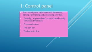  The control panel helps user with data entry ,
editing , formatting and processing activities.
 Typically , a spreadsheet’s control panel usually
comprises three lines:
1. Command menu
2. The icon bar
3. Th data entry line.
 