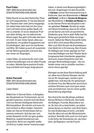 10
Pavel Fieber
1997–2002 Generalintendant des
STAATSTHEATERS KARLSRUHE
Eddie Gauntt ist aus dem Karlsruher Thea-
ter nicht wegzudenken. Er hat das Gesicht
des Theaters über viele Jahre mitgeprägt.
Ich selbst habe mehrmals mit ihm insze-
niert und hatte immer großen Spaß, mit
ihm zu arbeiten. Er ist ein absoluter Profi
vom alten Schlag, der nie während der
Arbeit sagte: Das geht nicht oder das kann
ich nicht. Er war immer bereit, alles aus-
zuprobieren, mit großem Engagement und
Ernsthaftigkeit, aber auch mit viel Humor
und Witz. Wir haben ja auch oft zusammen
auf der Bühne gestanden und auch das
war immer ein Vergnügen.
Lieber Eddie, ich wünsche Dir noch viele
schöne Vorstellungen und vor allem Freude
im Leben. Behalte Deine positive Einstel-
lung und bleib noch lange, lange gesund.
*
Achim Thorwald
2002–2011 Generalintendant des
STAATSTHEATERS KARLSRUHE
Lieber Eddie!
Selbst hier in Zentral-Asien, in Ashgabat,
der Hauptstadt von Turkmenistan, wo ich
gerade inszeniere, erreicht mich die Nach-
richt von Deinem dreißigsten Karlsruher
Bühnenjubiläum. Da möchte und muss ich
mich einfach zu Wort melden. Immerhin
haben wir fast ein Drittel dieser Zeit zu-
sammen verbracht. Und das war vom
ersten Gespräch mit Dir ein ganz großes
Bedürfnis, sowohl künstlerisch wie
menschlich. Nicht von ungefähr wollte
ich Dich ja in jeder meiner Inszenierungen
haben, in denen eine Besetzungsmöglich-
keit war. Angefangen mit dem Escamillo
in Carmen, meiner Antrittsinszenierung in
Karlsruhe, über den Besenbinder in Hänsel
und Gretel, Le Bret in Cyrano de Bergerac,
den Musiklehrer in Ariadne auf Naxos bis
zu der kleinen Partie des Douphol in mei-
ner geliebten Traviata. Gerade da zeigte
sich Deine Einstellung, dass es Dir immer
um die Sache und nicht um persönliche
Eitelkeiten ging. Und in jeder Rolle hast Du
Deine ganz persönliche Note mit einge-
bracht. Selbst der Macho Escamillo hatte
durch Dich noch etwas Menschliches.
Aber auch Dein Einsatz als Ensemblespre-
cher bleibt mir in Erinnerung. Dein Einsatz
für Kollegen war immer geprägt von Fair-
ness dem Kollegen wie dem Theater bezie-
hungsweise dem Intendanten gegenüber.
Und auch unsere Gespräche nach den
wenigen Nichtverlängerungen – die uns
beiden immer viel zu schaffen machten –
waren davon geprägt.
Getragen wurde diese Deine Haltung wohl
vor allem durch Deinen Glauben, den Du
nie vor Dir hergetragen, sondern ganz
gelebt hast. Und dass Du ihn gemeinsam
mit Deiner Frau den Menschen durch Eure
schönen Stimmen auch noch ganz emoti-
onal vermittelt hast, hat mir immer große
Bewunderung abgenötigt.
Nun feierst Du das 30-jährige Jubiläum
Deines Wirkens in Karlsruhe. Das heißt,
die Kollegen, Freunde, Bewunderer tun
es. Du bist viel zu bescheiden, um selbst
etwas daraus zu machen. Lass Dich feiern.
Du hast Großartiges erreicht, und dafür
hast Du alles Lob und alle Glückwünsche
verdient. Deshalb reihe auch ich mich gern
in die Schar der Gratulanten ein, als Inten-
dant, als Regisseur und als Freund.
 