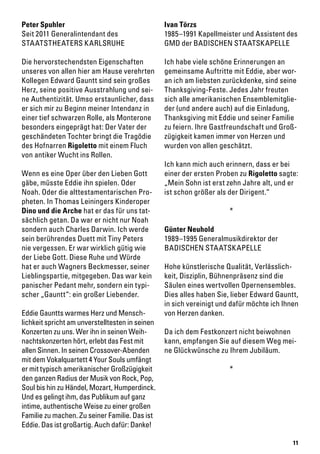 11
Peter Spuhler
Seit 2011 Generalintendant des
STAATSTHEATERS KARLSRUHE
Die hervorstechendsten Eigenschaften
unseres von allen hier am Hause verehrten
Kollegen Edward Gauntt sind sein großes
Herz, seine positive Ausstrahlung und sei-
ne Authentizität. Umso erstaunlicher, dass
er sich mir zu Beginn meiner Intendanz in
einer tief schwarzen Rolle, als Monterone
besonders eingeprägt hat: Der Vater der
geschändeten Tochter bringt die Tragödie
des Hofnarren Rigoletto mit einem Fluch
von antiker Wucht ins Rollen.
Wenn es eine Oper über den Lieben Gott
gäbe, müsste Eddie ihn spielen. Oder
Noah. Oder die alttestamentarischen Pro-
pheten. In Thomas Leiningers Kinderoper
Dino und die Arche hat er das für uns tat-
sächlich getan. Da war er nicht nur Noah
sondern auch Charles Darwin. Ich werde
sein berührendes Duett mit Tiny Peters
nie vergessen. Er war wirklich gütig wie
der Liebe Gott. Diese Ruhe und Würde
hat er auch Wagners Beckmesser, seiner
Lieblingspartie, mitgegeben. Das war kein
panischer Pedant mehr, sondern ein typi-
scher „Gauntt“: ein großer Liebender.
Eddie Gauntts warmes Herz und Mensch-
lichkeit spricht am unverstelltesten in seinen
Konzerten zu uns. Wer ihn in seinen Weih-
nachtskonzerten hört, erlebt das Fest mit
allen Sinnen. In seinen Crossover-Abenden
mit dem Vokalquartett 4 Your Souls umfängt
er mit typisch amerikanischer Großzügigkeit
den ganzen Radius der Musik von Rock, Pop,
Soul bis hin zu Händel, Mozart, Humperdinck.
Und es gelingt ihm, das Publikum auf ganz
intime, authentische Weise zu einer großen
Familie zu machen. Zu seiner Familie. Das ist
Eddie. Das ist großartig. Auch dafür: Danke!
Ivan Törzs
1985–1991 Kapellmeister und Assistent des
GMD der BADISCHEN STAATSKAPELLE
Ich habe viele schöne Erinnerungen an
gemeinsame Auftritte mit Eddie, aber wor-
an ich am liebsten zurückdenke, sind seine
Thanksgiving-Feste. Jedes Jahr freuten
sich alle amerikanischen Ensemblemitglie-
der (und andere auch) auf die Einladung,
Thanksgiving mit Eddie und seiner Familie
zu feiern. Ihre Gastfreundschaft und Groß-
zügigkeit kamen immer von Herzen und
wurden von allen geschätzt.
Ich kann mich auch erinnern, dass er bei
einer der ersten Proben zu Rigoletto sagte:
„Mein Sohn ist erst zehn Jahre alt, und er
ist schon größer als der Dirigent.“
*
Günter Neuhold
1989–1995 Generalmusikdirektor der
BADISCHEN STAATSKAPELLE
Hohe künstlerische Qualität, Verlässlich-
keit, Disziplin, Bühnenpräsenz sind die
Säulen eines wertvollen Opernensembles.
Dies alles haben Sie, lieber Edward Gauntt,
in sich vereinigt und dafür möchte ich Ihnen
von Herzen danken.
Da ich dem Festkonzert nicht beiwohnen
kann, empfangen Sie auf diesem Weg mei-
ne Glückwünsche zu Ihrem Jubiläum.
*
 
