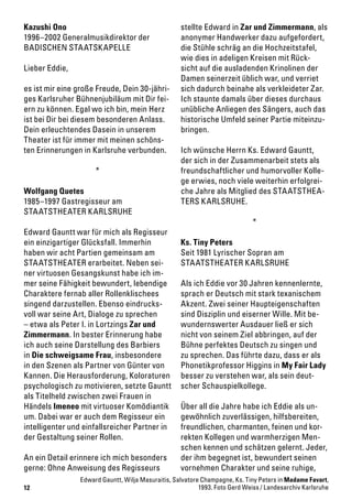 12
Kazushi Ono
1996–2002 Generalmusikdirektor der
BADISCHEN STAATSKAPELLE
Lieber Eddie,
es ist mir eine große Freude, Dein 30-jähri-
ges Karlsruher Bühnenjubiläum mit Dir fei-
ern zu können. Egal wo ich bin, mein Herz
ist bei Dir bei diesem besonderen Anlass.
Dein erleuchtendes Dasein in unserem
Theater ist für immer mit meinen schöns-
ten Erinnerungen in Karlsruhe verbunden.
*
Wolfgang Quetes
1985–1997 Gastregisseur am
STAATSTHEATER KARLSRUHE
Edward Gauntt war für mich als Regisseur
ein einzigartiger Glücksfall. Immerhin
haben wir acht Partien gemeinsam am
STAATSTHEATER erarbeitet. Neben sei-
ner virtuosen Gesangskunst habe ich im-
mer seine Fähigkeit bewundert, lebendige
Charaktere fernab aller Rollenklischees
singend darzustellen. Ebenso eindrucks-
voll war seine Art, Dialoge zu sprechen
– etwa als Peter I. in Lortzings Zar und
Zimmermann. In bester Erinnerung habe
ich auch seine Darstellung des Barbiers
in Die schweigsame Frau, insbesondere
in den Szenen als Partner von Günter von
Kannen. Die Herausforderung, Koloraturen
psychologisch zu motivieren, setzte Gauntt
als Titelheld zwischen zwei Frauen in
Händels Imeneo mit virtuoser Komödiantik
um. Dabei war er auch dem Regisseur ein
intelligenter und einfallsreicher Partner in
der Gestaltung seiner Rollen.
An ein Detail erinnere ich mich besonders
gerne: Ohne Anweisung des Regisseurs
stellte Edward in Zar und Zimmermann, als
anonymer Handwerker dazu aufgefordert,
die Stühle schräg an die Hochzeitstafel,
wie dies in adeligen Kreisen mit Rück-
sicht auf die ausladenden Krinolinen der
Damen seinerzeit üblich war, und verriet
sich dadurch beinahe als verkleideter Zar.
Ich staunte damals über dieses durchaus
unübliche Anliegen des Sängers, auch das
historische Umfeld seiner Partie miteinzu-
bringen.
Ich wünsche Herrn Ks. Edward Gauntt,
der sich in der Zusammenarbeit stets als
freundschaftlicher und humorvoller Kolle-
ge erwies, noch viele weiterhin erfolgrei-
che Jahre als Mitglied des STAATSTHEA-
TERS KARLSRUHE.
*
Ks. Tiny Peters
Seit 1981 Lyrischer Sopran am
STAATSTHEATER KARLSRUHE
Als ich Eddie vor 30 Jahren kennenlernte,
sprach er Deutsch mit stark texanischem
Akzent. Zwei seiner Haupteigenschaften
sind Disziplin und eiserner Wille. Mit be-
wundernswerter Ausdauer ließ er sich
nicht von seinem Ziel abbringen, auf der
Bühne perfektes Deutsch zu singen und
zu sprechen. Das führte dazu, dass er als
Phonetikprofessor Higgins in My Fair Lady
besser zu verstehen war, als sein deut-
scher Schauspielkollege.
Über all die Jahre habe ich Eddie als un-
gewöhnlich zuverlässigen, hilfsbereiten,
freundlichen, charmanten, feinen und kor-
rekten Kollegen und warmherzigen Men-
schen kennen und schätzen gelernt. Jeder,
der ihm begegnet ist, bewundert seinen
vornehmen Charakter und seine ruhige,
Edward Gauntt, Wilja Masuraitis, Salvatore Champagne, Ks. Tiny Peters in Madame Favart,
1993. Foto Gerd Weiss / Landesarchiv Karlsruhe
 