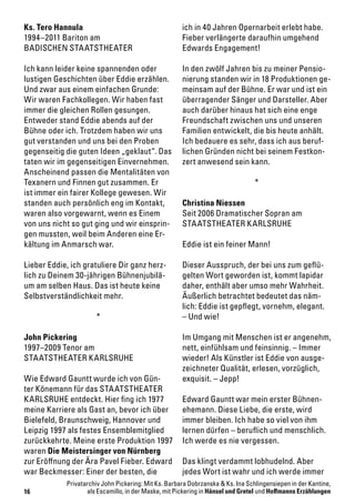 16
Ks. Tero Hannula
1994–2011 Bariton am
BADISCHEN STAATSTHEATER
Ich kann leider keine spannenden oder
lustigen Geschichten über Eddie erzählen.
Und zwar aus einem einfachen Grunde:
Wir waren Fachkollegen. Wir haben fast
immer die gleichen Rollen gesungen.
Entweder stand Eddie abends auf der
Bühne oder ich. Trotzdem haben wir uns
gut verstanden und uns bei den Proben
gegenseitig die guten Ideen „geklaut“. Das
taten wir im gegenseitigen Einvernehmen.
Anscheinend passen die Mentalitäten von
Texanern und Finnen gut zusammen. Er
ist immer ein fairer Kollege gewesen. Wir
standen auch persönlich eng im Kontakt,
waren also vorgewarnt, wenn es Einem
von uns nicht so gut ging und wir einsprin-
gen mussten, weil beim Anderen eine Er-
kältung im Anmarsch war.
Lieber Eddie, ich gratuliere Dir ganz herz-
lich zu Deinem 30-jährigen Bühnenjubilä-
um am selben Haus. Das ist heute keine
Selbstverständlichkeit mehr.
*
John Pickering
1997–2009 Tenor am
STAATSTHEATER KARLSRUHE
Wie Edward Gauntt wurde ich von Gün-
ter Könemann für das STAATSTHEATER
KARLSRUHE entdeckt. Hier fing ich 1977
meine Karriere als Gast an, bevor ich über
Bielefeld, Braunschweig, Hannover und
Leipzig 1997 als festes Ensemblemitglied
zurückkehrte. Meine erste Produktion 1997
waren Die Meistersinger von Nürnberg
zur Eröffnung der Ära Pavel Fieber. Edward
war Beckmesser: Einer der besten, die
ich in 40 Jahren Opernarbeit erlebt habe.
Fieber verlängerte daraufhin umgehend
Edwards Engagement!
In den zwölf Jahren bis zu meiner Pensio-
nierung standen wir in 18 Produktionen ge-
meinsam auf der Bühne. Er war und ist ein
überragender Sänger und Darsteller. Aber
auch darüber hinaus hat sich eine enge
Freundschaft zwischen uns und unseren
Familien entwickelt, die bis heute anhält.
Ich bedauere es sehr, dass ich aus beruf-
lichen Gründen nicht bei seinem Festkon-
zert anwesend sein kann.
*
Christina Niessen
Seit 2006 Dramatischer Sopran am
STAATSTHEATER KARLSRUHE
Eddie ist ein feiner Mann!
Dieser Ausspruch, der bei uns zum geflü-
gelten Wort geworden ist, kommt lapidar
daher, enthält aber umso mehr Wahrheit.
Äußerlich betrachtet bedeutet das näm-
lich: Eddie ist gepflegt, vornehm, elegant.
– Und wie!
Im Umgang mit Menschen ist er angenehm,
nett, einfühlsam und feinsinnig. – Immer
wieder! Als Künstler ist Eddie von ausge-
zeichneter Qualität, erlesen, vorzüglich,
exquisit. – Jepp!
Edward Gauntt war mein erster Bühnen-
ehemann. Diese Liebe, die erste, wird
immer bleiben. Ich habe so viel von ihm
lernen dürfen – beruflich und menschlich.
Ich werde es nie vergessen.
Das klingt verdammt lobhudelnd. Aber
jedes Wort ist wahr und ich werde immer
Privatarchiv John Pickering: Mit Ks. Barbara Dobrzanska & Ks. Ina Schlingensiepen in der Kantine,
als Escamillo, in der Maske, mit Pickering in Hänsel und Gretel und Hoffmanns Erzählungen
 