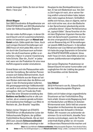 18
wieder bezeugen: Eddie, Du bist ein feiner
Mann. I love you!
*
Ulrich Wagner
Seit 2003 Chordirektor & Kapellmeister am
STAATSTHEATER; seit 2012 Musikalischer
Leiter der Volksschauspiele Ötigheim
Von den vielen Aufführungen, in denen Ed-
ward Gauntt und ich zusammenarbeiteten,
denke ich besonders gern an Hänsel und
Gretel zurück. Eddie spielt den Vater. Auch
nach einigen Dutzend Vorstellungen seit
2003 freue ich mich jedes Mal, wenn ich
ihn durch den Zuschauerraum auftreten
sehe. Um als Erwachsener größer zu er-
scheinen, trägt er in unserer Inszenierung
hohe Schuhe. Über die „flucht“ er jedes-
mal, wenn wir die Produktion für eine neue
Aufführungsserie wieder einstudieren.
Einmal lösten sich die Plateausohlen wäh-
rend der Vorstellung. Bei solchen Pannen
erweist sich Eddies Bühneninstinkt. Auch
als ihm die Einkäufe aus der Kiepe auf sei-
nem Rücken mehrmals über die Bühne und
sogar in den Orchestergraben kullerten.
Als geistesgegenwärtiger Vollblutkomödi-
ant weiß er mit solchen Situationen witzig
umzugehen. Sehr zur Freude des Publi-
kums! Bei einer Silvestervorstellung des
Barbiers von Sevilla brachte er alle zum
Lachen, als er unseren gerade auftreten-
den brasilianischen Kollegen Luiz Molz im
Rezitativ als „Don Brasilio“ begrüßte.
Neben meiner Tätigkeit am STAATS-
THEATER bin ich Musikalischer Leiter der
Volksschausiele Ötigheim, der größten
Freilichtbühne Deutschlands. Als wir dort
2013 Leon Jessels Schwarzwaldmädel
planten, wollte ich Eddie unbedingt in der
Hauptpartie des Domkapellmeisters ha-
ben. Er bat sich Bedenkzeit aus. Von Zeit
zu Zeit fragte ich nach, ob er seinen Ver-
trag endlich unterschrieben habe, bekam
aber stets negative Antwort. Schließlich
stellte sich heraus, dass er zögerte, weil er
sich nicht sicher war, ob er das Badische
in den Sprechszenen glaubwürdig würde
„schwätze könne“. Dieser Perfektionismus
ist „typisch Eddie“. Darauf brachte ich ihn
mit dem Ötigheimer Urgestein Hannes Be-
ckert als Sprachcoach zusammen. Es wur-
de eine unvergessliche Zusammenarbeit
und ein Riesenerfolg mit 18 Vorstellungen
vor jeweils 4000 Zuschauern. In derselben
Produktion war Lisa Hähnel sein Bärbele.
Ich hatte die junge Sopranistin im Extrachor
des STAATSTHEATERS entdeckt. Umso
mehr freue ich mich, dass Eddie sie jetzt zu
seinem Jubiläumskonzert eingeladen hat.
Seit seinen Ötigheimer Produktionen ist
Edward Gauntt mit seiner humorvollen und
zugänglichen Art der Liebling des gesam-
ten Ensembles und der Gemeinde.
*
Lisa Hähnel
2013/14 Partnerin von Ks. Edward Gauntt
bei den Volksschauspielen Ötigheim
Eddie und ich haben einige ungewöhnliche
Situationen auf der Freilichtbühne Ötig-
heim erlebt. Unsere erste Begegnung fand
mit Handschuhen und Mütze im dicksten
Wintermantel statt. Dafür ließ bei unseren
Tanzproben im Hochsommer die sengende
Mittagssonne den Schweiß in Strömen
fließen. Wir mussten uns aufeinander ab-
stimmen: Es ist nicht leicht, dieselbe Tanz-
strecke zurückzulegen, wenn der Partner
anderthalb Köpfe größer ist. Ich musste
im Bauerntanz Riesenschritte machen und
Oben mit Lisa Hähnel in Schwarzwaldmädel, Volkschauspiele Ötigheim. Foto Andrea Fabry.
Unten mit Ks. Ina Schlingensiepen u. a. in Hänsel und Gretel. Fotogr. unbek. / Landesarchiv Karlsruhe.
 