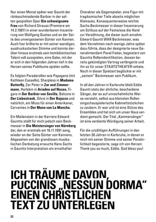 22
Nur einen Monat später war Gauntt der
ränkeschmiedende Barbier in der sel-
ten gespielten Oper Die schweigsame
Frau von Richard Strauss (Premiere am
14.2.1987) in einer wunderbaren Inszenie-
rung von Wolfgang Quetes und an der Sei-
te des unvergessenen Günter von Kannen.
Auch hier brillierte er mit seiner wendigen,
ausdrucksstarken Stimme und konnte dar-
über hinaus erstmals sein komödiantisches
Talent voll ausspielen, eine Gabe, mit der
er sich in den folgenden Jahren tief in die
Herzen seines Publikums spielen sollte.
Es folgten Paraderollen wie Papageno (mit
Kathleen Cassello), Sharpless in Madama
Butterfly, Zar Peter in Zar und Zimmer-
mann, Harlekin in Ariadne auf Naxos, Fi-
garo in Der Barbier von Sevilla, Belcore in
Der Liebestrank, Silvio in Der Bajazzo und
natürlich, ein Muss für einen Amerikaner,
Cervantes in Der Mann von La Mancha.
Ein Meilenstein in der Karriere Edward
Gauntts stellt für mich jedoch sein Beck-
messer in Die Meistersinger von Nürnberg
dar, den er erstmals am 16.11.1991 sang,
wieder an der Seite Günter von Kannens.
Abgesehen von der grandiosen musika-
lischen Darbietung erwuchs Hans Sachs
in Gauntts Interpretation ein ernsthafter
Charakter als Gegenspieler, eine Figur mit
tragikomischer Tiefe abseits möglichen
Klamauks. Konsequenterweise reichte
Sachs Beckmesser in dieser Inszenierung
am Schluss auf der Festwiese die Hand
zur Versöhnung, die dieser auch annahm.
Edward Gauntt WAR Beckmesser, was
dem Vernehmen nach wenige Jahre später
dazu führte, dass der designierte neue Ge-
neralintendant Pavel Fieber, begeistert von
Gauntts Rollenidentifikation, dessen be-
reits gekündigten Vertrag verlängerte und
ihn so für unser STAATSTHEATER rettete.
Noch in dieser Spielzeit beglückte er mit
„seinem“ Beckmesser sein Publikum.
In all den Jahren in Karlsruhe blieb Eddie
Gauntt stets der ehrliche, bescheidene
Sänger, der es auf unnachahmliche Wei-
se versteht, selbst aus kleinsten Rollen
singschauspielerische Kabinettstückchen
zu zaubern. Er war und ist eine Stütze des
Ensembles und hat sich um unser Haus ver-
dient gemacht. Der Titel „Kammersänger“
ist eine verdiente Würdigung seiner Arbeit.
Für die unzähligen Aufführungen in den
letzten 30 Jahren in Karlsruhe, in denen er
mich mit seiner Stimme und seiner Persön-
lichkeit begeisterte, sage ich von Herzen:
Thank you so much, Eddie. God bless you!
ICH TRÄUME DAVON,
PUCCINIS „NESSUN DORMA“
EINEN CHRISTLICHEN
TEXT ZU UNTERLEGEN
 