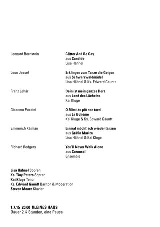 1.7.15 20.00 KLEINES HAUS
Dauer 2 ¼ Stunden, eine Pause
Leonard Bernstein		 Glitter And Be Gay
		aus Candide
		 Lisa Hähnel
Leon Jessel		 Erklingen zum Tanze die Geigen
		aus Schwarzwaldmädel
		 Lisa Hähnel & Ks. Edward Gauntt
Franz Lehár		 Dein ist mein ganzes Herz
		aus Land des Lächelns
		 Kai Kluge
Giacomo Puccini		 O Mimì, tu più non torni
		aus La Bohème
		 Kai Kluge & Ks. Edward Gauntt
Emmerich Kálmán		 Einmal möcht’ ich wieder tanzen
		aus Gräfin Mariza
		 Lisa Hähnel & Kai Kluge
Richard Rodgers		 You’ll Never Walk Alone
		aus Carousel
		Ensemble
Lisa Hähnel Sopran
Ks. Tiny Peters Sopran
Kai Kluge Tenor
Ks. Edward Gauntt Bariton & Moderation
Steven Moore Klavier
 