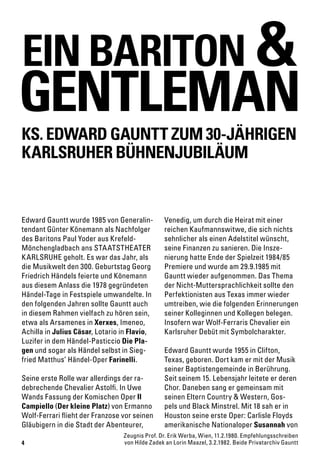 4
Zeugnis Prof. Dr. Erik Werba, Wien, 11.2.1980. Empfehlungsschreiben
von Hilde Zadek an Lorin Maazel, 3.2.1982. Beide Privatarchiv Gauntt
Edward Gauntt wurde 1985 von Generalin-
tendant Günter Könemann als Nachfolger
des Baritons Paul Yoder aus Krefeld-
Mönchengladbach ans STAATSTHEATER
KARLSRUHE geholt. Es war das Jahr, als
die Musikwelt den 300. Geburtstag Georg
Friedrich Händels feierte und Könemann
aus diesem Anlass die 1978 gegründeten
Händel-Tage in Festspiele umwandelte. In
den folgenden Jahren sollte Gauntt auch
in diesem Rahmen vielfach zu hören sein,
etwa als Arsamenes in Xerxes, Imeneo,
Achilla in Julius Cäsar, Lotario in Flavio,
Luzifer in dem Händel-Pasticcio Die Pla-
gen und sogar als Händel selbst in Sieg-
fried Matthus’ Händel-Oper Farinelli.
Seine erste Rolle war allerdings der ra-
debrechende Chevalier Astolfi. In Uwe
Wands Fassung der Komischen Oper Il
Campiello (Der kleine Platz) von Ermanno
Wolf-Ferrari flieht der Franzose vor seinen
Gläubigern in die Stadt der Abenteurer,
Venedig, um durch die Heirat mit einer
reichen Kaufmannswitwe, die sich nichts
sehnlicher als einen Adelstitel wünscht,
seine Finanzen zu sanieren. Die Insze-
nierung hatte Ende der Spielzeit 1984/85
Premiere und wurde am 29.9.1985 mit
Gauntt wieder aufgenommen. Das Thema
der Nicht-Muttersprachlichkeit sollte den
Perfektionisten aus Texas immer wieder
umtreiben, wie die folgenden Erinnerungen
seiner Kolleginnen und Kollegen belegen.
Insofern war Wolf-Ferraris Chevalier ein
Karlsruher Debüt mit Symbolcharakter.
Edward Gauntt wurde 1955 in Clifton,
Texas, geboren. Dort kam er mit der Musik
seiner Baptistengemeinde in Berührung.
Seit seinem 15. Lebensjahr leitete er deren
Chor. Daneben sang er gemeinsam mit
seinen Eltern Country & Western, Gos-
pels und Black Minstrel. Mit 18 sah er in
Houston seine erste Oper: Carlisle Floyds
amerikanische Nationaloper Susannah von
EIN BARITON
KS. EDWARD GAUNTT ZUM 30-JÄHRIGEN
KARLSRUHER BÜHNENJUBILÄUM
GENTLEMAN
&
 