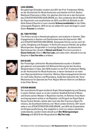 40
LISA HÄHNEL
Die gebürtige Schwäbin studiert seit 2011 bei Prof. Friedemann Röhlig
an der Hochschule für Musik Karlsruhe und arbeitet mit Prof. Barbro
Marklund-Petersone in Oslo. Zur gleichen Zeit trat sie in den Extrachor
des STAATSTHEATERS KARLSRUHE ein. Dort entdeckte Ulrich Wagner
die Sopranistin und verpflichtete sie 2013 und 2014 als Bärbele an der
Seite Edward Gauntts in Leon Jessels Schwarzwaldmädel an die Volks-
schauspiele Ötigheim. 2015 ist sie am selben Ort auch als Engel in Josef
Saiers Passion zu erleben.
KAI KLUGE
Der Preisträger zahlreicher Musikwettbewerbe wurde in Sindelfin-
gen geboren und sammelte früh Bühnenerfahrung bei den Aurelius
Sängerknaben in Calw. Seit 2010 studiert er bei Prof. Friedemann Röhlig
an der Hochschule für Musik Karlsruhe, in deren Verband er an mehr-
eren Opernproduktionen mitwirkte. Weitere Opernengagements führten
ihn nach Calw, Bremen und Rheinsberg. Außerdem besuchte der Tenor
Meisterkurse für Operette bei Prof. Regina Werner-Dietrich und Belcan-
to bei Peter Berne.
KS. TINY PETERS
Tiny Peters wurde in Hoenbroek geboren und studierte in Aachen. Über
Engagements in Aachen und Saarbrücken kam die Sopranistin 1981
ans STAATSTHEATER KARLSRUHE. Gastspiele führten sie bis nach Sri
Lanka, Hongkong und Singapur. In Karlsruhe sang sie Händel, die großen
Mozartpartien, Hauptrollen in Lortzings Spielopern, die klassischen
Operettenpartien, Gretel in Hänsel und Gretel, Puccinis Lauretta in
Gianni Schicchi, Eliza in My Fair Lady und vieles mehr. Aktuell ist sie als
Despina in Così fan tutte zu erleben.
STEVEN MOORE
Der australische Dirigent studierte Orgel, Klavierbegleitung und Gesang
in seiner Heimat, bevor er an der Londoner Guildhall School of Music
and Drama seinen Master in Repetition machte. Im Rahmen ihres Nach-
wuchsprogramms wirkte er als Repetitor und Dirigent am Royal Opera
House Covent Garden, leitete aber auch das San Francisco Opera Or-
chestra, die Southbank Sinfonia und West London Sinfonia. 2011 wech-
selte er ans STAATSTHEATER KARLSRUHE, seit 2014 als Studienleiter
mit Dirigierverpflichtung. Hier begleitet er nicht nur nahezu sämtliche
Liederabende, sondern leitet aktuell auch Der Widerspenstigen
Zähmung und 2015/16 die Neuproduktion My Fair Lady.
Als Sulpice mit Ks. Ina Schlingensiepen in Die Regimentstochter, 2013. Foto Jochen Klenk
 