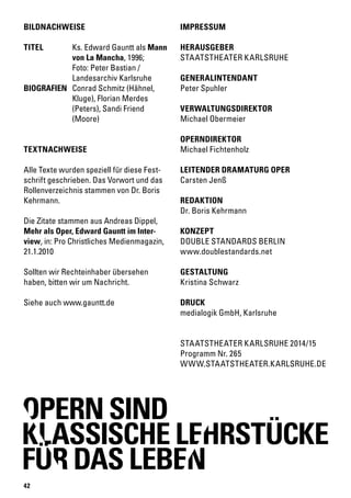 42
IMPRESSUM
HERAUSGEBER
STAATSTHEATER KARLSRUHE
GENERALINTENDANT
Peter Spuhler
VERWALTUNGSDIREKTOR
Michael Obermeier
OPERNDIREKTOR
Michael Fichtenholz
LEITENDER DRAMATURG OPER
Carsten Jenß
REDAKTION
Dr. Boris Kehrmann
KONZEPT
DOUBLE STANDARDS BERLIN
www.doublestandards.net
GESTALTUNG
Kristina Schwarz
DRUCK
medialogik GmbH, Karlsruhe
TEXTNACHWEISE
Alle Texte wurden speziell für diese Fest-
schrift geschrieben. Das Vorwort und das
Rollenverzeichnis stammen von Dr. Boris
Kehrmann.
Die Zitate stammen aus Andreas Dippel,
Mehr als Oper, Edward Gauntt im Inter-
view, in: Pro Christliches Medienmagazin,
21.1.2010
Sollten wir Rechteinhaber übersehen
haben, bitten wir um Nachricht.
Siehe auch www.gauntt.de
BILDNACHWEISE
TITEL		 Ks. Edward Gauntt als Mann 	
		 von La Mancha, 1996;
		 Foto: Peter Bastian /
		 Landesarchiv Karlsruhe
BIOGRAFIEN	 Conrad Schmitz (Hähnel, 	
		 Kluge), Florian Merdes
		 (Peters), Sandi Friend 	
		(Moore)
STAATSTHEATER KARLSRUHE 2014/15
Programm Nr. 265
WWW.STAATSTHEATER.KARLSRUHE.DE
OPERN SIND
KLASSISCHE LEHRSTÜCKE
FUR DAS LEBEN
 