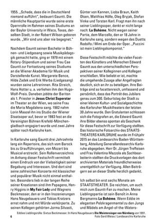 6
1955. „Schade, dass die in Deutschland
niemand aufführt“, bedauert Gauntt. Die
männliche Hauptpartie wurde seine erste
Opernrolle im Rahmen seines Studiums an
der Baylor University in Waco, Texas, der-
selben Stadt, in der Robert Wilson geboren
wurde. „Wir sind uns aber nie begegnet.“
Nachdem Gauntt seinen Bachelor in Büh-
nen- und Liedgesang sowie Musikpädago-
gik gemacht hatte, ging er 1979 mit einem
Rotary-Stipendium und seiner Frau Cae
Gauntt zur Fortsetzung seines Studiums
an die Wiener Akademie für Musik und
Darstellende Kunst. Margarete Bence,
Hilde Zadek und Erik Werba (Liedgesang)
wurden seine Lehrerinnen. Rita Streich,
Hans Hotter u. a. verliehen ihm den Hugo-
Wolf-Preis. Daneben jobbte der Bariton
als 1. Priester in Jesus Christ Superstar
im Theater an der Wien, wo seine Frau
die Maria Magdalena sang. 1982 nahm
Lorin Maazel ihn ins Studio der Wiener
Staatsoper auf, bevor er 1983 fest an die
Vereinigten Bühnen Krefeld-Mönchen-
gladbach engagiert wurde und zwei Jahre
später nach Karlsruhe kam.
In Karlsruhe sang Gauntt drei Jahrzehnte
lang ein Repertoire, das sich vom Barock
bis zu Uraufführungen, von Mozart bis
Musical erstreckt. Sein Rollenverzeichnis
im Anhang dieser Festschrift vermittelt
einen Eindruck von der Vielseitigkeit seiner
Begabung und Interessen. Und dort sind
seine zahlreichen Konzerte mit klassischer
und populärer Musik nicht einmal enthal-
ten. Besonders lieb in der langen Reihe
seiner Kreationen sind ihm Papageno, Hen-
ry Higgins in My Fair Lady und Wagners
Beckmesser, den er in den Inszenierungen
Hans Neugebauers und Tobias Kratzers
ernst nahm und mit Würde verkörperte. Zu
seinen Kollegen gehörten Jorma Silvasti,
Günter von Kannen, Lioba Braun, Keith
Olsen, Matthias Hölle, Oleg Bryjak, Stefan
Vinke und Torsten Kerl. Fragt man ihn nach
seiner Lieblingsoper, denkt er nicht lange
nach: La Bohème. Nicht wegen seiner
Partie, dem Marcello, den er 18 Jahre in
Karlsruhe sang, sondern wegen des Duetts
Rodolfo / Mimì am Ende der Oper. „Puccini
ist mein Lieblingskomponist.“
Diese Festschrift möchte die vielen Facet-
ten des Künstlers und Menschen Edward
Gauntt aus den unterschiedlichen Pers-
pektiven seiner Kolleginnen und Kollegen
erschließen. Wie beliebt er ist, machte
die umgehende Zusage aller Angefragten
deutlich, sich an ihr zu beteiligen. Ihre Bei-
träge sind so facettenreich, umfassend und
persönlich, dass das Porträt des Jubilars
genau zum 300. Geburtstag der Stadt zu
einer kleinen Kultur- und Sozialgeschichte
des Karlsruher Musiktheaters der letzten
30 Jahre wurde. Den Gratulanten schlossen
sich die Fotografen an, die Edward Gauntt
ihre Bilder ebenso spontan als Geschenk
für diese Festschrift zur Verfügung stellten.
Das historische Fotoarchiv des STAATS-
THEATERS KARLSRUHE wurde im Frühjahr
2015 an das Landesarchiv Baden-Württem-
berg, Abteilung Generallandesarchiv Karls-
ruhe abgegeben. Herr Dr. Jürgen Treffeisen
und Frau Valentina Mazzola als Sachbear-
beiterin stellten die Druckvorlagen des dort
archivierten Materials freundlicherweise
unentgeltlich zur Verfügung. Allen Beiträ-
gern sei an dieser Stelle herzlich gedankt.
Ich selbst bin erst sechs Monate am
STAATSTHEATER. Sie reichten, um auch
mich zum Gauntt-Fan zu machen. Meine
Lieblingspartie ist sein Benoît in Anna
Bergmanns La Bohème. Wenn Eddie im
eleganten Pelzkragenmantel zu den Jungs
und Mädels am Angel-of-the-Waters-
Eddies Lieblingsrolle: Sixtus Beckmesser. In Hans Neugebauers Die Meistersinger von Nürnberg von 1991.
Foto Gerd Weiss / Landesarchiv Karlsruhe
 