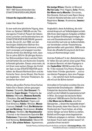 8
Günter Könemann
1977–1997 Generalintendant des
STAATSTHEATERS KARLSRUHE
I dream the impossible dream …
Lieber Herr Gauntt!
Es war wohl eine glückliche Fügung, dass
Ihnen zur Spielzeit 1985/86 von der The-
ateragentur Friedrich Paasch die Vakanz
eines Lyrischen und Kavaliersbaritons am
STAATSTHEATER KARLSRUHE genannt
wurde, Sie am 22. Juni 1984, von den
Vereinigten Städtischen Bühnen Kre-
feld-Mönchengladbach kommend, erfolg-
reich vorsangen und engagiert wurden.
Damals ahnten Sie allerdings nicht, dass
Sie im Jahre 2015 Ihr 30-jähriges Karlsru-
her Bühnenjubiläum feiern würden! Sehr
schnell hatten Sie zum Karlsruher Ensemb-
le Kontakt gefunden. Dieses umso mehr, da
mit Ihnen zwei weitere Sänger der Krefel-
der Oper an das STAATSTHEATER wech-
selten: der Bassist Reinhard Dorn und der
finnische Tenor Jorma Silvasti. Das Vorsin-
gen begleitete – Christian Thielemann. So
entstehen Karrieren!
Nahezu alle großen Partien Ihres Faches
haben Sie in diesen Jahren gesungen:
Carmen / Escamillo, Don Giovanni / Ti-
telpartie, Eugen Onegin / Titelpartie, La
Bohème / Marcello, Madama Butterfly
/ Sharpless, Zar und Zimmermann / Zar
Peter I, Figaros Hochzeit / Figaro und
Graf Almaviva, Fidelio / Minister, Manon
/ Lescaut, Falstaff / Ford, Die Meistersin-
ger von Nürnberg / Beckmesser, Ariadne
auf Naxos / Harlekin, Der Rosenkavalier
/ Faninal; in der klassischen Operette Die
Fledermaus / Eisenstein, Zigeunerbaron /
Graf Homonay, Bettelstudent / Oberst Oll-
endorf, Die schöne Helena / Agamemnon,
Die lustige Witwe / Danilo; im Musical
My Fair Lady / Prof. Higgins, Evita / Perón,
Der Mann von La Mancha / Cervantes,
Don Quixote. Und auch zwei Opern Georg
Friedrich Händels befinden sich in Ihrem
Repertoire: Xerxes / Arsamenes, Imeneo /
Titelpartie.
Unglaublich, diese Aufzählung, die nicht
einmal Anspruch auf Vollständigkeit erhebt.
Alle Ihnen übertragenen Aufgaben erfüllten
Sie mit großem Einfühlungsvermögen, Kön-
nen und Einsatzbereitschaft. Im Kollegen-
kreis sind Sie nach wie vor äußerst beliebt,
von Vorständen und der Theaterleitung
gleichermaßen sehr geschätzt. 2006 wurde
Ihnen die offizielle Ehrung durch die Ernen-
nung zum Kammersänger zuteil.
Und das Publikum? In der ‚Beliebtheitsska-
la‘ halten Sie seit Jahren einen guten Platz
im oberen Bereich; mit dem Papageno in
der Zauberflöte 1987/88 wurden Sie die
Nr. 1! Die reizende Tiny Peters-Papagena
hatte Ihnen 7 Kinder geschenkt – „erst ei-
nen kleinen Papageno, dann eine Papage-
na…“, die natürlich beim Schlussapplaus
alle mit auf die Bühne kamen!
Und selbst im Fernsehen erzielten Sie eine
imponierende Einschaltquote – 2008 beim
Endspiel der deutschen Nationalmann-
schaft um die Fußball-Europameisterschaft
in Wien. Sie sangen die deutsche Natio-
nalhymne! 1995/96 waren Sie Don Quixote
in Der Mann von La Mancha, eine Ihrer
Glanzpartien. „I dream the impossible dream“.
Wenn Sie jemals, lieber Herr Gauntt, in Ihrer
Studienzeit den Traum hatten, als erfolg-
reicher Sänger auf einer Bühne zu stehen,
Beifall und Ehrungen eines begeisterten
Publikums entgegen zu nehmen – Karlsruhe
hat diesen Traum wahr werden lassen! Ich
gratuliere Ihnen herzlich!
Pamela Pantos und Edward Gauntt als Hanna und Danilo in Die lustige Witwe, 1999.
Foto Bettina Strauss / Landesarchiv Karlsruhe
 