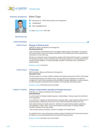 Curriculum vitae
PERSONAL INFORMATION Boban Čegar
Vidovdanska 35., 78240 Čelinac (Bosnia and Herzegovina)
+38766036007
boban.cegar@gmail.com
Sex Male | Date of birth 10/07/1985
JOB APPLIED FOR
WORK EXPERIENCE
06/2016–Present Manager of Electical works
VAMED AG, Banja Luka (Bosnia and Herzegovina)
http://www.vamed.com/
I work as Manager of the electrical work on the biggest medical project in the republic. The project is
60 thousand square meters and includes reconstruction of the unfinished part of the hospital and the
construction of a new north wing.
My task is to oversee the work of subcontractors, quality control of the performed works, a comparison
with drawings and plans, control of materials used in the process, follow up on working dynamics and
monitoring of the deadlines, a monthly percentage calculation of derivative works, coordination of
weekly activities.
Business or sector Construction
04/2016–Present IT Technician
NCR Corporation, Banja Luka (Bosnia and Herzegovina)
http://www.ncr.com/
Providing support for a number of different software and hardware products from NCR to USA market.
Troubleshooting Windows and network issues, solving problems with applications for restaurant
management, Credit Cards processing and several different software applications in business system,
as well as hardware components that are included in the functionality of the Aloha system.
Business or sector Information and communication
01/06/2014–11/04/2016 Software implementation specialist and Quality Assurance
EastCode d.o.o., Banja Luka (Bosnia and Herzegovina)
www.eastcode.net
I'm part of a team for Software Quality Assurance, Implementation, Training, Support and refinement
of our applications.
In our daily work, I regularly use Structured Query Language (SQL), Jasper reporting software and C1
reporting designer. Applications that we work on are made in Microsoft Visual Basic and Java.
Daily software testing and quality assurance - blackbox and graybox testing (desktop applications,
web applications, scripts ), client - server communication process testing, unit testing, software
reviewing, Website and web apps testing
I write complex Querrey, procedures, functions and triggers and creatig reports.
An application that is most represented is actually a program for Material and Financial Accounting for
this reason I am very well acquainted with accounting and trading business.
Business or sector Information and communication
1/8/16 © European Union, 2002-2015 | http://europass.cedefop.europa.eu Page 1 / 3
 