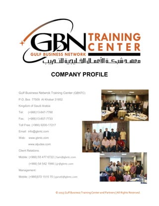 © 2015 Gulf Business Training Center and Partners | All Rights Reserved.
COMPANY PROFILE
Gulf Business Netwrok Training Center (GBNTC)
P.O. Box 77509 Al Khobar 31952
Kingdom of Saudi Arabia
Tel: (+966)13-847-7788
Fax: (+966)13-857-7733
Toll Free: (+966) 9200-17217
Email: info@gbntc.com
Web: www.gbntc.com
www.aljudee.com
Client Relations:
Mobile: (+966) 55 477 6722 | Sam@gbntc.com
(+966) 54 542 1946 | jjr@gbntc.com
Management:
Mobile: (+966)570 1515 70 | garatli@gbntc.com
 