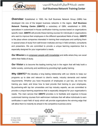 © 2015 Gulf Business Training Center and Partners | All Rights Reserved.
Overview: Established in 1993, the Gulf Business Network Group (GBN) has
developed into one of the largest business networks in the region. Gulf Business
Network Training Centre (GBNTC) a subsidiary of GBN, established in 2006,
specializes in customized in-house certification training courses based on organizations
specific need. GBNTC will provide these training courses for individuals in organizations
who want to improve their employees in the different specialized fields of study. GBNTC
is the place where companies interested in training their employees and certifying them
in special areas of study from well-known institutes and top in field scholars, consultants
and presenters. We are committed to provide a unique learning experience that is
especially designed for your organization’s needs.
Our Mission is to empower people with knowledge and skills where they can excel
within their fields of study.
Our Vision is to become the leading training hub in the region that will help build a
better society, community and workforce by providing high quality training.
Why GBNTC? We develop a long lasting relationship with our clients to keep our
programs up to date and relevant to client’s needs, industry demands and market
requirements. Whether you have thousands of employees or just two, we know the
training you need, and know how to best provide that training to your employees.
By partnering with top tier universities and top industry experts; we are committed to
provide a unique learning experience that is especially designed for your organization’s
needs. The main service that GBNTC provides is to facilitate and organize in-house
customized training courses from well-known institutes that will allow individuals to earn
certificates in each field of study which will provide organizations the winning edge that
will allow them to instantly be ahead in the competitive business arena.
© 2015 Gulf Business Training Center and Partners | All Rights Reserved.
 