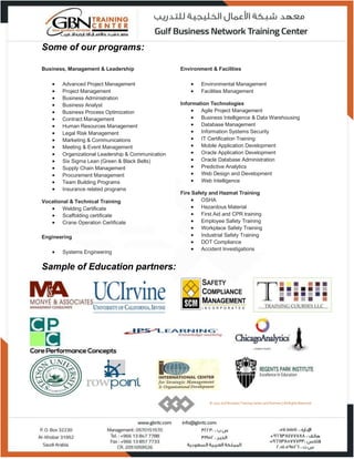 © 2015 Gulf Business Training Center and Partners | All Rights Reserved.
Some of our programs:
Business, Management & Leadership
 Advanced Project Management
 Project Management
 Business Administration
 Business Analyst
 Business Process Optimization
 Contract Management
 Human Resources Management
 Legal Risk Management
 Marketing & Communications
 Meeting & Event Management
 Organizational Leadership & Communication
 Six Sigma Lean (Green & Black Belts)
 Supply Chain Management
 Procurement Management
 Team Building Programs
 Insurance related programs
Vocational & Technical Training
 Welding Certificate
 Scaffolding certificate
 Crane Operation Certificate
Engineering
 Systems Engineering
Environment & Facilities
 Environmental Management
 Facilities Management
Information Technologies
 Agile Project Management
 Business Intelligence & Data Warehousing
 Database Management
 Information Systems Security
 IT Certification Training
 Mobile Application Development
 Oracle Application Development
 Oracle Database Administration
 Predictive Analytics
 Web Design and Development
 Web Intelligence
Fire Safety and Hazmat Training
 OSHA
 Hazardous Material
 First Aid and CPR training
 Employee Safety Training
 Workplace Safety Training
 Industrial Safety Training
 DOT Compliance
 Accident Investigations
Sample of Education partners:
© 2015 Gulf Business Training Center and Partners | All Rights Reserved.
 