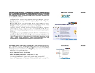 Ingeniero Consultor de ICS para la instrumentación de procesos y sistemas de control
para la modernizacionde una unidad de craqueocatalíticofluido(FCCU), así comoplanta
HDG de desulfuración de gasolina, modernización de planta de benceno,,de hornos de
precalentamiento del aire, de sistemas SCADA y de numerosos otros sistemas y zonas
en una Refineria de Petroleo.
Ingeniero de Sistemas de Control e Instrumentación (Senior). Enap Refinerías Aconcagua,
Ingeniería conceptual, básica y de detalle de proyectos, Departamento de Ingeniería,
Division Construccion,
Proyectos:. HDG, Revamp de la unidad de FCCU, Revamp de planta de Benceno, Hornos
Precalentadores de Aire yl Sistema de Seguridad para Topping II, Devres, Fenoles, Azufre
URA-2, Sistema de Vacio, Automatización de la Zona Intermedia, SCADA.
Actividades : Ingeniería de Detalle, Asistencia a Construcción y a Puesta en Marcha:
Instrumentación de Campo y Sistemas en Salas de Control: DCS, PLC’S. Revisión
Información Certificada de Equipos Mayores, Sistemas de Instrumentación y Control (FAT,
CAT, SAT).
Servicios de Asesoría en Ingenieria de Instrumentación y Sistemas de Control de Procesos,
para la División Construcción del Depto. De Ingeniería, en las obras relacionadas con el
Revamping de FCCU y la construcción de las nuevas plantasentre ellas: HDG, Revamp de
FCCU, Revamp de Benceno, PrecalentadoresdeAire y Sistema de Seguridad en Hornos
Topping II, Devres, Fenoles, Azufre URA-2, Sistema de Vacio, Automatización de Zona
Intermedia, SCADA, Ingenieria e Inspecciones para la DivisionConstruccion,.
ENAP, Chile, Aconcagua 2002-2004
Ingeniería de detalle y verificación de campo de I & C y salas de control con DCS y PLC
para numerosos proyectos de refinerías en Chile, incluyendo modernizaciones de
Plantasde: benceno, Acido Sulfúrico, Terminal y Refinería petrolera, unidad de FCCUy
otras asignaciones para clientes como ENAP y Petrox.
Participación en los siguientes Proyectos:
Revamp de Planta de Benzeno, BSU, PETROX.
Revamp de Planta de Acido Sulfúrico, Proceso Fleck C.I.I., RPC.
Terminal y Refinería Gregorio, Sistema Contra Incendio Eagle Quantum, ENAP.
Revamp de FCC y Unidades de Tratamiento, LPG-Merox, C3/C4 Splitter y Aminas, RPC.
Foster Wheeler 2001-2003
 