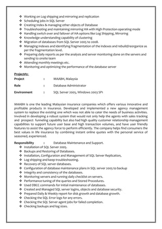  Working on Log shipping and mirroring and replication
 Scheduling jobs in SQL Server
 Creating Index & managing other objects of Database
 Troubleshooting and maintaining mirroring HA with High Protection operating mode
 Handling switch over and failover of HA options like Log Shipping, Mirroring
 Knowledge understanding capability of clustering
 Migration of databases from SQL Server 2005 to 2008.
 Managing indexes and identifying fragmentation of the indexes and rebuild/reorganize as
per the fragmentation level.
 Preparing daily reports as per the analysis and server monitoring done on the servers and
sending to onsite team
 Attending monthly meetings etc.
 Monitoring and optimizing the performance of the database server
Project#2:
Project : MAABH, Malaysia
Role : Database Administrator
Environment : SQL Server 2005, Windows 2003 SP1
MAABH is one the leading Malaysian insurance companies which offers various innovative and
profitable products in insurance. Developed and implemented a new agency management
system to replace the existing one which was not able to cater the needs of business activities.
Involved in developing a robust system that would not only help the agents with sales tracking
and prospect funneling capability but also had high quality customer relationship management
capabilities to support future user base and high transaction volumes, and have user friendly
features to assist the agency force to perform efficiently. The company helps find consumers the
best values in life insurance by combining instant online quotes with the personal service of
seasoned, experienced.
Responsibility : Database Maintenance and Support.
 Installation of SQL Server 2005.
 Backups and Restoring of Databases.
 Installation, Configuration and Management of SQL Server Replication,
 Log shipping and keep troubleshooting.
 Recovery of SQL server databases.
 Configuration of database maintenance plans in SQL server 2005 to backup
 Integrity and consistency of the databases.
 Monitoring servers and running daily checklist on servers.
 Performance tuning of the queries and Stored Procedures.
 Used DBCC commands for initial maintenance of databases.
 Created and Managed SQL server logins, objects and database security.
 Prepared Daily & Weekly report for disk growth and database growth.
 Checking the SQL Error logs for any errors.
 Checking the SQL Server agent jobs for failed completion.
 Checking backups and log sizes.
 