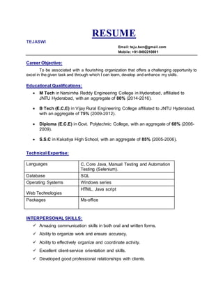 RESUME
TEJASWI
Email: teju.ben@gmail.com
Mobile: +91-9492210891
Career Objective:
To be associated with a flourishing organization that offers a challenging opportunity to
excel in the given task and through which I can learn, develop and enhance my skills.
Educational Qualifications:
 M Tech in Narsimha Reddy Engineering College in Hyderabad, affiliated to
JNTU Hyderabad, with an aggregate of 80% (2014-2016).
 B Tech (E.C.E) in Vijay Rural Engineering College affiliated to JNTU Hyderabad,
with an aggregate of 75% (2009-2012).
 Diploma (E.C.E) in Govt. Polytechnic College, with an aggregate of 68% (2006-
2009).
 S.S.C in Kakatiya High School, with an aggregate of 85% (2005-2006).
Technical Expertise:
INTERPERSONAL SKILLS:
 Amazing communication skills in both oral and written forms.
 Ability to organize work and ensure accuracy.
 Ability to effectively organize and coordinate activity.
 Excellent client-service orientation and skills.
 Developed good professional relationships with clients.
Languages C, Core Java, Manual Testing and Automation
Testing (Selenium).
Database SQL
Operating Systems Windows series
Web Technologies
HTML, Java script
Packages Ms-office
 