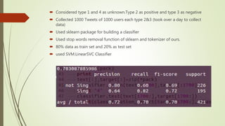  Considered type 1 and 4 as unknown.Type 2 as positive and type 3 as negative
 Collected 1000 Tweets of 1000 users each type 2&3 (took over a day to collect
data)
 Used sklearn package for building a classifier
 Used stop words removal function of sklearn and tokenizer of ours.
 80% data as train set and 20% as test set
 used SVM.LinearSVC Classifier
 