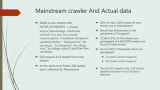 Mainstream crawler And Actual data
 Made a new stream with
FILTER_KEYWORDS = ['changi
airport','fansofchangi', cineleisure
orchard','vivo city','ion orchard',
'causewaypoint', 'woodlands checkpoint',
'gardensbythebay', 'bugisjunction', 'far
east plaza', 'itecollegeeast', 'ite college
west', 'ite college central'] and their few
variations
 Got around 4.1k tweets from new
stream
 At the same time frame 20k tweets
were collected by Mainstream
 20% hit rate ( 20% tweets of new
stream are in Mainstream)
 Recall that Mainstream is the
geotweets of Singapore
 1134(27.5%) of 4.1k tweets are
geotagged and 834(20%) tweets are
found in Mainstream.
 Out of 300 (7.5%)tweets which are
geotagged
 31 tweets outside Singapore
 279 tweets inside Singapore
 Out of 4.1K tweets only 2.5K shows
positive location in our location
detector
 
