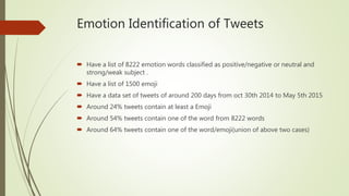 Emotion Identification of Tweets
 Have a list of 8222 emotion words classified as positive/negative or neutral and
strong/weak subject .
 Have a list of 1500 emoji
 Have a data set of tweets of around 200 days from oct 30th 2014 to May 5th 2015
 Around 24% tweets contain at least a Emoji
 Around 54% tweets contain one of the word from 8222 words
 Around 64% tweets contain one of the word/emoji(union of above two cases)
 