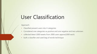 User Classification
Approach:
• Classified present users into 4 categories
• Considered one categories as positive and one negative and two unknown
• collected latest 1000 tweets from 2000 users approx(1000 each)
• built a classifier and used bag of words techinique
 