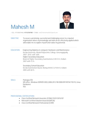 Mahesh M
• CELL +971505074946,+971557847987 • E-MAIL mail2maheshmpillai@gmail.com
OBJECTIVE To secure a promising, successful and challenging career in a reputed
organization where my knowledge and skill can be effectively applied which
will enable me to explore myself and realize my potential.
EDUCATION Engineering Diploma in computer Hardware and Maintenance
Kerala University, Model Polytechnic College, Karunagappally
2007- 2010 with 60%
Higher Secondary Education
Board of Higher Secondary Examinations,S.M.H.S.S, Kollam
2007 with 72 %
Secondary School Education
Kerala Examination Board, Bishop.M.M.C.S.P.M.H.S, Kollam
2005 with 60 %
SKILLS Packages/OS
MS office ,Windows SERVER 2003,2008,2012 98/2000/XP/VISTA/7/8/10, Linux.
Databases
SQL
PROFESSIONAL CERTIFICATIONS
 Cisco Certified Network Associate (CCNA) CSCO13076187
 Microsoft Certified Solution Associate(MCSA)
 Cisco Certified Network Professional (CCNP)
 