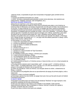 l palavras chulas, e expressões de gíria não incorporadas à linguagem geral, também termos
preciosos
l o excesso de advérbios terminados em -mente;
l o clichê - fórmulas e expressões generalizadas (a tarde morria silenciosa, não resistindo aos
padecimentos, indigitado criminoso, calor senegalesco, etc.).
NOTÍCIA QUASE PERFEITA
Apliquemos as regrinhas a uma notícia quase perfeita.
"A decantada capacidade de reação do Vasco não foi suficiente para deter o novo América na
tarde de ontem no Maracanã, que assistiu entusiasmado aos três gols do Diabo: dois de Eduardo e
um de Edu. O Vasco ainda fez um, por Paulo Bim, ao apagar das luzes, quando as bandeiras
vermelhas do América já tremulavam comemorando a nova vitória do virtual vencedor da Taça
Guanabara. Privilegiado pela sua condição de colíder - junto com o Botafogo -, ao América caberá
apenas aguardar o resultado do próximo jogo do alvinegro com o Bangu, quarta-feira, para saber
se poderá usar as primeiras faixas deste ano. Caso o Botafogo vença, ganhará o direito de
disputar uma partida extra com o América, em data ainda a ser marcada. No sábado, o Flamengo
tirou o Bangu da taça, ao empatar por 1 x 1, em jogo onde três atletas quebraram a cabeça: Jaime,
Itamar e Del Vecchio." (Última Hora)
a) Informações: no mínimo, treze.
1 - o Vasco tem capacidade de reação já tradicional;
2 - o América se apresenta renovado;
3 - o jogo se realizou no estádio do Maracanã;
4 - a data do jogo;
5 - o América venceu por 3 x 1;
6 - os autores dos gois;
7 - o América é o virtual vencedor da Taça Guanabara;
8 - o Botafogo é colíder;
9 - se o Botafogo perder para o Bangu, o América já é campeão;
10 - a data do encontro Botafogo x Bangu;
11 - as possibilidades diante de uma vitória do Botafogo;
12 - por que o Bangu não é mais aspirante à taça;
13 - um acidente curioso.
b) A noticia poderia se resumir a: O América venceu o Vasco de três a um e é o virtual campeão da
Taça Guanabara.
c) As perguntinhas estariam assim respondidas: quê? - um jogo; quem? - o América venceu o
Vasco; onde? - no estádio Maracanã; como? -de três a um, em clima de entusiasmo; por que? -
porque a renovação do América o fez um grande time.
d) Ordem de importância: vitória do América, sua situação diante do colíder, o afastamento do
Bangu, o acidente.
e) A não abertura de parágrafos deve-se ao aproveitamento de espaço de primeira página, onde a
noticia saiu.
f) Observe a ordem no primeiro parágrafo.
g) Escorregou apenas nos dois clichês: ao apagar das luzes (mas que faz parte da gíria do futebol)
e bandeiras tremulavam.
O QUE É BOM
A linguagem burocrática deve ser fluída e livre de tentativas "literárias" em lugar impróprio e das
excessivas repetições de fórmulas emboloradas.
É claro que uma notícia é uma notícia e uma redação é uma redação. Cada qual tem
desenvolvimento diferente. Mas a finalidade é a mesma: informar e orientar com rapidez e
correção. O espírito deve ser o mesmo.
O que é bom para a notícia é bom para uma redação.
 