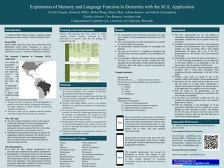 Youth, Family, and Contextual Characteristics Predicting Violence Exposure: Disruptive Behavior Disorder
Symptoms as a Moderator
Penny S. Loosier, Michael Windle, & Eun Young Mun
The University of Alabama at Birmingham
Exploration of Memory and Language Function in Dementia with the SCiL Application
Giselle Urquijo, Kimberly Miller, Mabel Wong, Meera Shah, Ashima Kumar, and Adrian Cunningham
Faculty Advisor: Curt Burgess, curt@ucr.edu
Computational Cognition Lab, University of California, Riverside
● The SCiL questionnaires are our first attempt in
eliminating confounding factors and exploring possible
independent variables that may be present in this type
of research.
● Although we used empirical articles to assist and guide
formation of the questionnaires, some of questions are
original. We were not always able to find existing
questionnaires the topics, and a few of the SCiL
questionnaires (i.e., the Literacy Test) were constructed
for this app..
● Additionally, we are limited by other external factors (i.
e., overly distracting environments, the inevitable bias
of self report, inability to use technology, or the fact
that the app is only be available on iOS devices).
● We are aware of the length of the questionnaires and the
possibility that it could deter participants from
completing the entire questionnaire to the best of their
ability.
● Without a pilot study, we cannot be sure of the
complete validity and reliability of these questionnaires.
● Our hope is that the results from the initial use of our
app will allow us to make further adjustments to
optimize and constrict the length of the question portion
of the application, thus, making it more user friendly.
● With the results of our questionnaires, we can
determine if there are any predictors or correlations that
can be further investigating.
● In the future, we would like to make the SCiL app
available on additional platforms such as the Windows
phone and the Android.
● With the permission of the participant, all of the
participant’s information will be available on a secure
database for other researchers to utilize. This database
for the SCiL app will ensure both the security of the
participant’s sensitive data and that their data can be
used for other research purposes.
● The accumulation of the individual questionnaires for each
topic resulted in a final questionnaire consisting of over 100
questions.
● After some discussion, the final questionnaire was reduced
to a total of eighty-four questions.
● The questionnaires represent possible IVs correlating with
dementia.
● This app can be used as a template to generalize the
different factors that may contribute to the development of
dementia.
● As an example, collection of the data from the participants
will allow us to find which specific variables that may
correlate with the performance of older adults with regard to
technology, such as the ability to perceive and operate the
iPhone properly.
Example questions:
Literacy Test
The most effective _____ requires that a crew remove
the soil from a given area and place it in a giant hole in a
remote location.
⬜ method
⬜ mode
⬜ scheme
⬜ mechanism
Medical History
Please Select All that apply:
⬜ history of severe head trauma
⬜ frequent problems with memory/cognition
⬜ diagnosed dementia or memory loss
⬜ family history of dementia
A common problem found in research is engaging enough
participants in order to collect a sufficient amount of data.
ResearchKit
Apple recently released an open source framework called
ResearchKit which allows researchers to create an
application to collect data from a large pool of subjects -
Apple device users (i.e., mPower for Parkinson’s Disease).
The Semantic Cognition in Language (SCiL)
Application
Why This App?
● This app is being developed to collect a wide range of
results, thus allowing for a better representation of a
target population. Utilizing this app eliminates
participants having to come into the lab to collect data-
all data is collected on the participant’s device
● Although the main purpose of the app is to identify the
independent variables of dementia, the fact that we are
able to obtain data from such a large demographic
allows for these results to be used for more than just
dementia related research.
The Questionnaires
● To study the data, multiple questionnaires were
developed and compiled into one general questionnaire.
● Questionnaires will be placed before and after the tasks
and will collect information about the participants as
well as determine if they are capable of completing the
tasks on the application. These questionnaires will serve
as potential independent variables and will be presented
before the priming and categorization tasks.
Introduction Results Discussion
● Twenty-two questionnaire topics were divided amongst
five research assistants, who researched to determine
the relevance of each topic to dementia.
● The questionnaires were intended to provide data that
could be possible independent variables that may be
correlated with memory loss.
● PsycInfo and Google Scholar served as the primary
databases for searching for guidance in creating these
questionnaires.
● To come up with questionnaires that have not yet been
explored, we looked for related questionnaires that may
be available. In combination with research on what
aspects may be related to dementia, we developed our
own assessment tools for each topic.
● During weekly lab meetings, results were presented and
we discussed the progress of the research team as well
as actively searching for problems in topics and in the
question wording.
● Finalized questionnaires were placed on a cohesive list,
organized and optimally arranged.
Methods
Gender
Age
Ethnicity
Educational history
Employment
Income
Residential history
Medical history
Psychiatric history
Memory loss
Visual Acuity
Elderly people and
technology
Physical coordination
Literacy test
Nervousness
Test situational information
Mental activity
Motivation to do a task
Hobbies
Physical activities
Reading activities
Questionnaire Topics
Appendix/References
For appendix with all questionnaires and all references,
please see iPad.
SCiL utilizes the
ResearchKit
framework, and
is a joint project
with Apple Inc.,
SENAC Sao
Paolo, The
University of
Sao Paolo, and
the
Computational
Cognition Lab at
UCR.
It gathers both
semantic priming
and
The use of semantic priming helps us understand to
what extent the participants have impaired semantic
memory. By analyzing participants’ response times
to the target words of prime-target pairs, we hope
to understand what effect the disease has on human
memory and to collect data from normally
functioning people..
categorization task data from participants.
● The app will reach a large and diverse demographic of
people in and collect massive background information -
the target audience is elderly subjects experiencing
symptoms of dementia.
● This app’s results will be compared with the literature
in the area to determine any patterns or predictors.
Fixation points are shown at the start of the trial.
The fixation point appears on the screen to capture
the participant’s attention before the priming and/or
categorization trial begins.
The semantic categorization task prompts the
participants to decide what category a word
belongs in. This task tests the participant’s ability
to make complex decisions on conceptual
relationships based on the participant’s long-term
knowledge..
Fixation
Point
Interval Prime InterStimulus
Interval (ISI)
Target Response to question
Priming
Task
A point on
the screen
for the user
to initially
briefly look
at, usually
+ or •
Interval
(with blank
screen)
between
fixation
point and
prime,
usually lasts
300-500 ms
One of the
following
shown for a
specific
amount of
time:
1. Visual
(word) or
2. Auditory or
3. Picture or
4. Sentence
Interval (with
blank screen)
between prime
and target,
often 0ms but
could be up to
300-500 ms
One of the
following
shown for a
specific amount
of time:
1. Visual (word)
or
2. Auditory or
3. Picture
User is asked to respond to
a visual or auditory question
about the prime and/or
target, usually one of the
following:
1. Naming (saying the
target) or
2. Lexical decision (Was
the target a word?) or
3. Relatedness judgment
(Was target related to
prime?)
User’s response, accuracy
and Reaction Time (RT) are
recorded.
Question is on screen until
user responds.
Example + 300-500 ms CAT
100-1000ms
0-500 ms DOG
Stays on screen
until response
or some
deadline (e.g.,
5s)
pronouncing the target
Fixation Point Word(s), Sound(s) or
Picture(s)
Response to Question
Categorization
Task
A point on the
screen for the user
to initially briefly
look at, e.g. + or •
One of the following
shown for a specific
amount of time:
1. Visual (word(s)) or
2. Sound(s) or
3. Picture(s)
● User is asked to respond to a visual or auditory
question, requiring the user to categorize the
previous word, sound, or picture
● User’s response, accuracy and Reaction Time (RT)
are recorded.
● The question is on screen until user responds
Example 1 • CHAIR
100ms
The previous word is a type of:
FURNITURE FRUIT VEHICLE UNSURE
Example 2 + FURNITURE
100ms
What is an example of the previous word?
CHAIR ORANGE CAR UNSURE
Example 3 + CHAIR SOFA CAR
100ms
Which of the previous words does not belong?
CHAIR SOFA CAR UNSURE
Priming and Categorization
Patients with dementia have been shown to exhibit
impaired semantic memory, evidenced by their
performance on memory tasks like the priming and
categorization tasks.
Undergraduate Research Assistants:
Giselle Urquijo - gurqu002@ucr.edu
Kimberly Miller - kmill020@ucr.edu
Mabel Wong - mwong029@ucr.edu
Ashima Kumar - akuma011@ucr.edu
Meera Shah - mshah016@ucr.edu
Graduate Research Assistant:
Adrian Cunningham - acunn001@ucr.edu
 