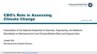 Presentation to the National Academies of Sciences, Engineering, and Medicine
Roundtable on Macroeconomic and Climate-Related Risks and Opportunities
January 23, 2023
Joseph Kile
Microeconomic Studies Division
CBO’s Role in Assessing
Climate Change
For information about the colloquium, see https://tinyurl.com/sjcvk2dd.
 
