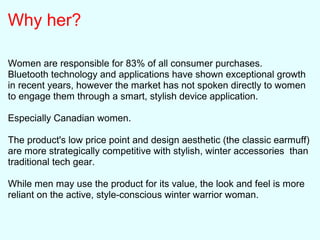 Why her?
Women are responsible for 83% of all consumer purchases.
Bluetooth technology and applications have shown exceptional growth
in recent years, however the market has not spoken directly to women
to engage them through a smart, stylish device application.
Especially Canadian women.
The product's low price point and design aesthetic (the classic earmuff)
are more strategically competitive with stylish, winter accessories than
traditional tech gear.
While men may use the product for its value, the look and feel is more
reliant on the active, style-conscious winter warrior woman.
 