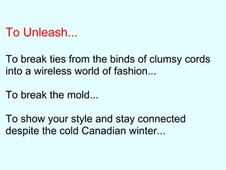 To Unleash...
To break ties from the binds of clumsy cords
into a wireless world of fashion...
To break the mold...
To show your style and stay connected
despite the cold Canadian winter...
 