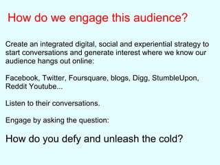 How do we engage this audience?
Create an integrated digital, social and experiential strategy to
start conversations and generate interest where we know our
audience hangs out online:
Facebook, Twitter, Foursquare, blogs, Digg, StumbleUpon,
Reddit Youtube...
Listen to their conversations.
Engage by asking the question:
How do you defy and unleash the cold?
 