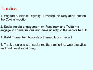 Tactics
1. Engage Audience Digitally - Develop the Defy and Unleash
the Cold microsite
2. Social media engagement on Facebook and Twitter to
engage in conversations and drive activity to the microsite hub
3. Build momentum towards a themed launch event
4. Track progress with social media monitoring, web analytics
and traditional monitoring
 