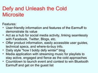 Defy and Unleash the Cold
Microsite
Features:
• User-friendly information and features of the Earmuff to
demonstrate its value
• Act as a hub for social media activity, linking seamlessly
with Facebook, Twitter, Blogs, etc.
• Offer product information, easily accessible user guides,
technical specs, and where-to-buy info.
• Daily style "how I boldy defy winter" blog
• Media application with streaming music for playlists to
stay active, engaged and fierce as the cold approaches
• Countdown to launch event and contest to win Bluetooth
Earmuff and get on the guest list
 