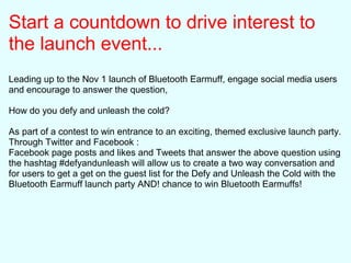 Start a countdown to drive interest to
the launch event...
Leading up to the Nov 1 launch of Bluetooth Earmuff, engage social media users
and encourage to answer the question,
How do you defy and unleash the cold?
As part of a contest to win entrance to an exciting, themed exclusive launch party.
Through Twitter and Facebook :
Facebook page posts and likes and Tweets that answer the above question using
the hashtag #defyandunleash will allow us to create a two way conversation and
for users to get a get on the guest list for the Defy and Unleash the Cold with the
Bluetooth Earmuff launch party AND! chance to win Bluetooth Earmuffs!
 