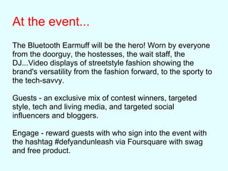 At the event...
The Bluetooth Earmuff will be the hero! Worn by everyone
from the doorguy, the hostesses, the wait staff, the
DJ...Video displays of streetstyle fashion showing the
brand's versatility from the fashion forward, to the sporty to
the tech-savvy.
Guests - an exclusive mix of contest winners, targeted
style, tech and living media, and targeted social
influencers and bloggers.
Engage - reward guests with who sign into the event with
the hashtag #defyandunleash via Foursquare with swag
and free product.
 