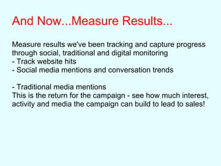 And Now...Measure Results...
Measure results we've been tracking and capture progress
through social, traditional and digital monitoring
- Track website hits
- Social media mentions and conversation trends
- Traditional media mentions
This is the return for the campaign - see how much interest,
activity and media the campaign can build to lead to sales!
 