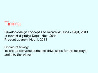 Timing
Develop design concept and microsite: June - Sept, 2011
In market digitally: Sept - Nov, 2011
Product Launch: Nov 1, 2011
Choice of timing:
To create conversations and drive sales for the holidays
and into the winter.
 