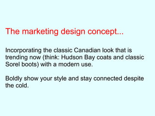 The marketing design concept...
Incorporating the classic Canadian look that is
trending now (think: Hudson Bay coats and classic
Sorel boots) with a modern use.
Boldly show your style and stay connected despite
the cold.
 