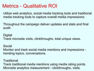 Metrics - Qualitative ROI
Utilize web analytics, social media tracking tools and traditional
media tracking tools to capture overall media impressions:
Throughout the campaign deliver updates and stats and final
audit:
Digital
Track microsite visits, clickthroughs, total unique views.
Social
Monitor and track social media mentions and impressions -
trending topics, conversations.
Traditional
Track traditional media mentions using media rating points
Microsite analytics measurement - clickthroughs, visits.
 