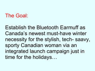 The Goal:
Establish the Bluetooth Earmuff as
Canada’s newest must-have winter
necessity for the stylish, tech- saavy,
sporty Canadian woman via an
integrated launch campaign just in
time for the holidays…
 