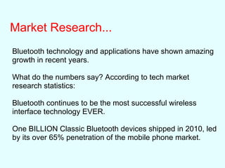 Market Research...
Bluetooth technology and applications have shown amazing
growth in recent years.
What do the numbers say? According to tech market
research statistics:
Bluetooth continues to be the most successful wireless
interface technology EVER.
One BILLION Classic Bluetooth devices shipped in 2010, led
by its over 65% penetration of the mobile phone market.
 