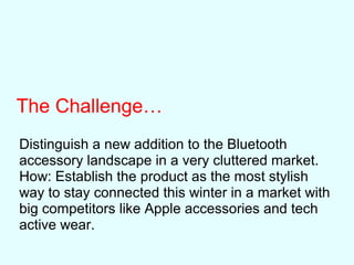 The Challenge…
Distinguish a new addition to the Bluetooth
accessory landscape in a very cluttered market.
How: Establish the product as the most stylish
way to stay connected this winter in a market with
big competitors like Apple accessories and tech
active wear.
 