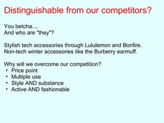 Distinguishable from our competitors?
You betcha....
And who are "they"?
Stylish tech accessories through Lululemon and Bonfire.
Non-tech winter accessories like the Burberry earmuff.
Why will we overcome our competition?
• Price point
• Multiple use
• Style AND substance
• Active AND fashionable
 